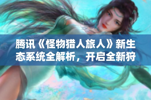 腾讯《怪物猎人旅人》新生态系统全解析，开启全新狩猎体验之旅