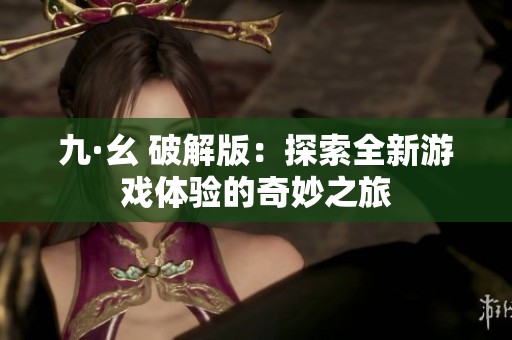 九·幺 破解版：探索全新游戏体验的奇妙之旅