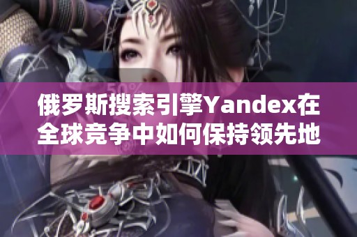俄罗斯搜索引擎Yandex在全球竞争中如何保持领先地位