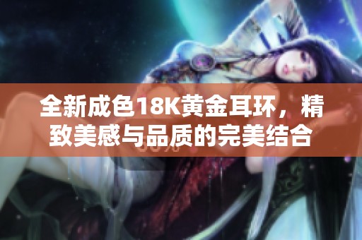 全新成色18K黄金耳环，精致美感与品质的完美结合