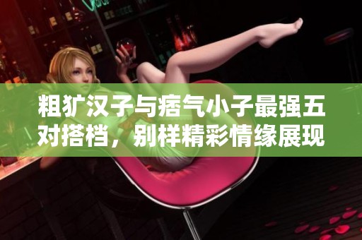 粗犷汉子与痞气小子最强五对搭档，别样精彩情缘展现