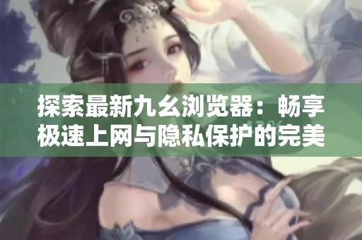 探索最新九幺浏览器：畅享极速上网与隐私保护的完美结合