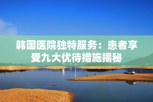韩国医院独特服务：患者享受九大优待措施揭秘