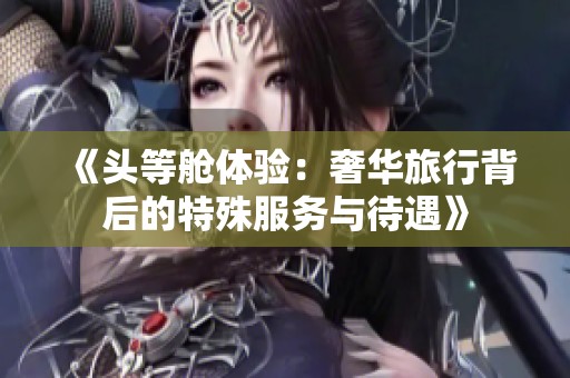 《头等舱体验：奢华旅行背后的特殊服务与待遇》