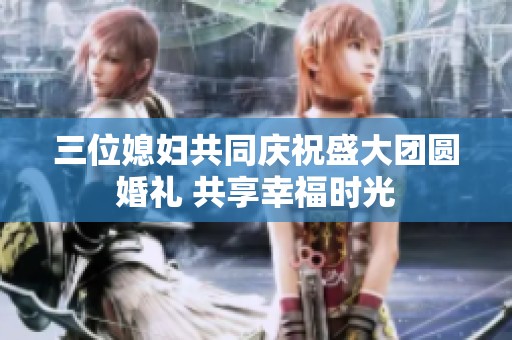 三位媳妇共同庆祝盛大团圆婚礼 共享幸福时光