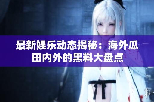 最新娱乐动态揭秘：海外瓜田内外的黑料大盘点