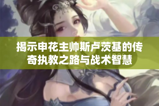 揭示申花主帅斯卢茨基的传奇执教之路与战术智慧