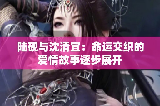 陆砚与沈清宜：命运交织的爱情故事逐步展开