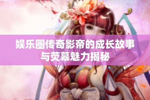 娱乐圈传奇影帝的成长故事与荧幕魅力揭秘