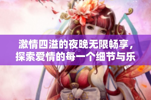 激情四溢的夜晚无限畅享，探索爱情的每一个细节与乐趣