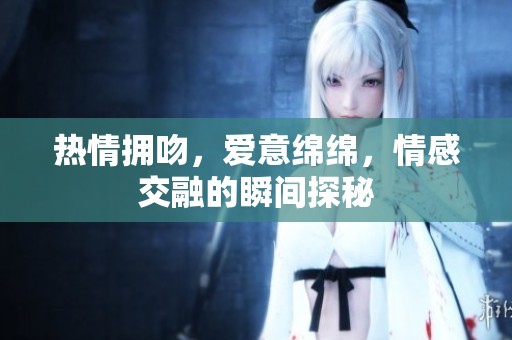 热情拥吻，爱意绵绵，情感交融的瞬间探秘