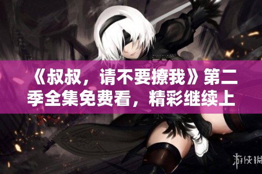 《叔叔，请不要撩我》第二季全集免费看，精彩继续上演！