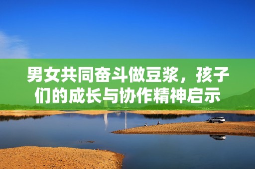 男女共同奋斗做豆浆，孩子们的成长与协作精神启示