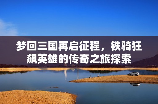 梦回三国再启征程，铁骑狂飙英雄的传奇之旅探索