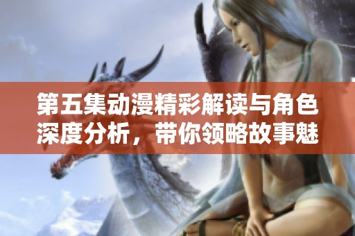 第五集动漫精彩解读与角色深度分析，带你领略故事魅力