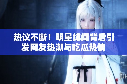 热议不断！明星绯闻背后引发网友热潮与吃瓜热情