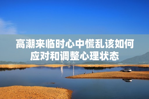 高潮来临时心中慌乱该如何应对和调整心理状态