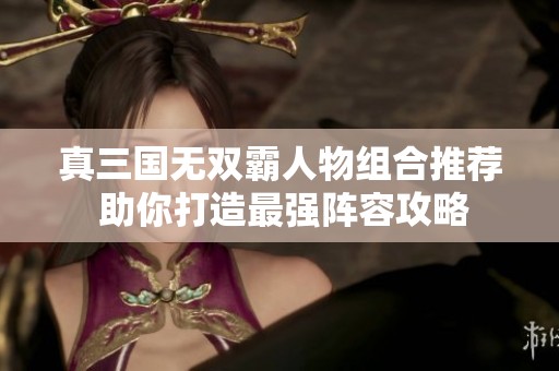 真三国无双霸人物组合推荐 助你打造最强阵容攻略