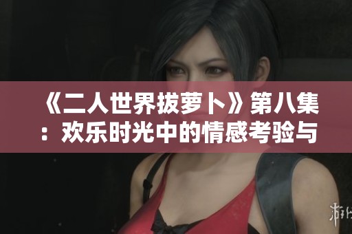 《二人世界拔萝卜》第八集：欢乐时光中的情感考验与成长故事
