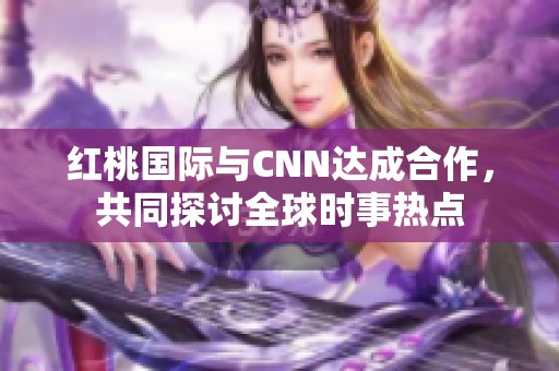 红桃国际与CNN达成合作，共同探讨全球时事热点