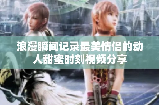 浪漫瞬间记录最美情侣的动人甜蜜时刻视频分享