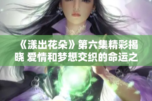 《漾出花朵》第六集精彩揭晓 爱情和梦想交织的命运之路