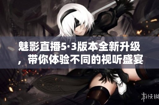魅影直播5·3版本全新升级，带你体验不同的视听盛宴