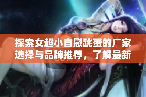 探索女超小自慰跳蛋的厂家选择与品牌推荐，了解最新热帖与图片分享