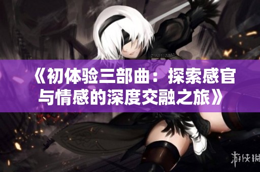 《初体验三部曲：探索感官与情感的深度交融之旅》