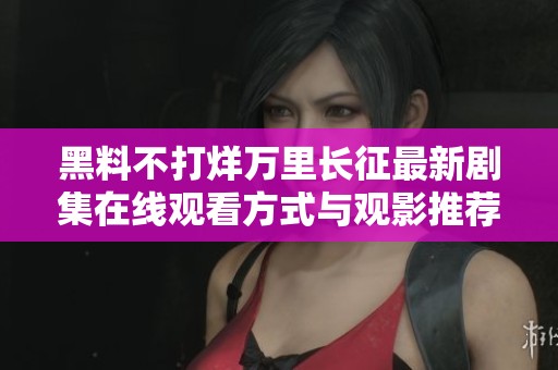 黑料不打烊万里长征最新剧集在线观看方式与观影推荐