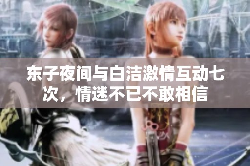 东子夜间与白洁激情互动七次，情迷不已不敢相信