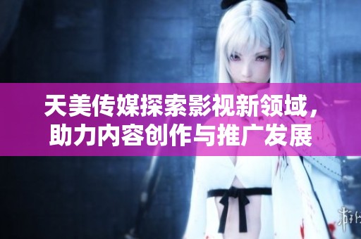 天美传媒探索影视新领域，助力内容创作与推广发展