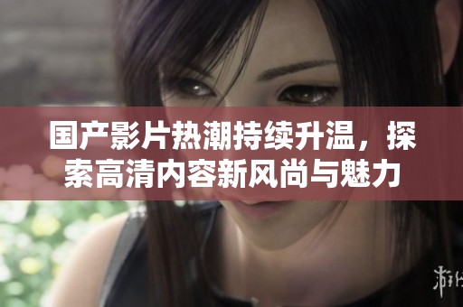 国产影片热潮持续升温，探索高清内容新风尚与魅力