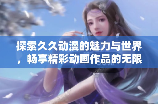 探索久久动漫的魅力与世界，畅享精彩动画作品的无限可能