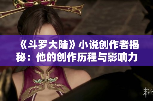 《斗罗大陆》小说创作者揭秘：他的创作历程与影响力分析