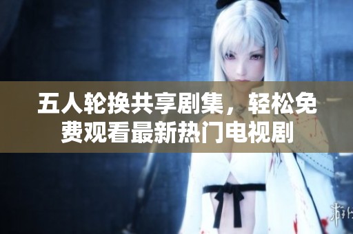 五人轮换共享剧集，轻松免费观看最新热门电视剧