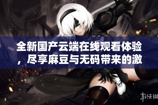全新国产云端在线观看体验，尽享麻豆与无码带来的激情时刻