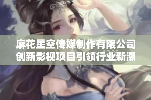 麻花星空传媒制作有限公司创新影视项目引领行业新潮流
