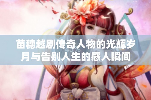 苗穗越剧传奇人物的光辉岁月与告别人生的感人瞬间