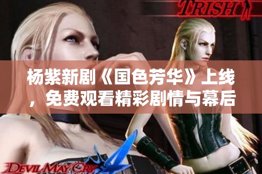 杨紫新剧《国色芳华》上线，免费观看精彩剧情与幕后花絮