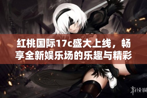 红桃国际17c盛大上线，畅享全新娱乐场的乐趣与精彩