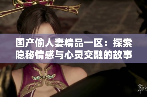 国产偷人妻精品一区：探索隐秘情感与心灵交融的故事