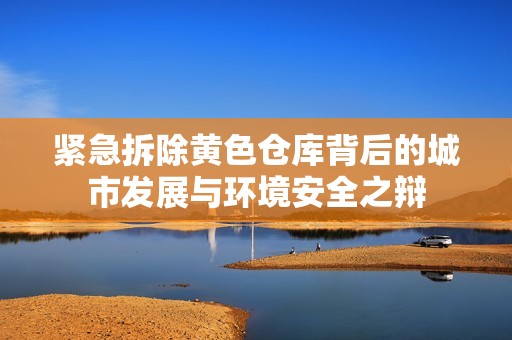 紧急拆除黄色仓库背后的城市发展与环境安全之辩