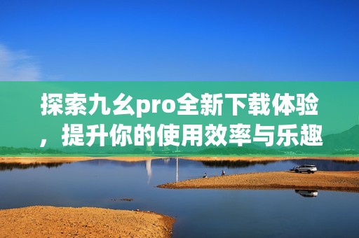 探索九幺pro全新下载体验，提升你的使用效率与乐趣
