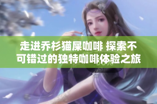 走进乔杉猫屎咖啡 探索不可错过的独特咖啡体验之旅