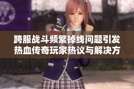 跨服战斗频繁掉线问题引发热血传奇玩家热议与解决方案探讨