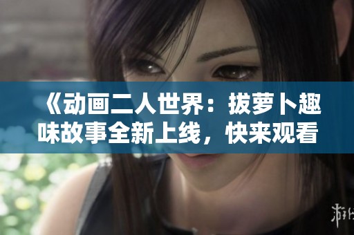 《动画二人世界：拔萝卜趣味故事全新上线，快来观看吧》