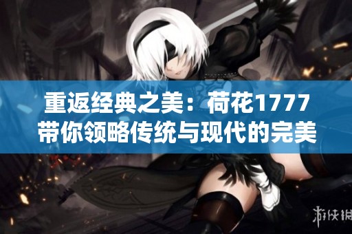 重返经典之美：荷花1777带你领略传统与现代的完美交融