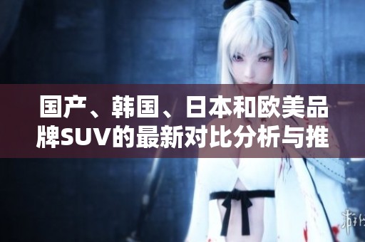 国产、韩国、日本和欧美品牌SUV的最新对比分析与推荐