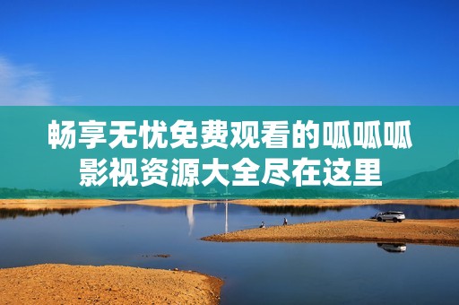 畅享无忧免费观看的呱呱呱影视资源大全尽在这里